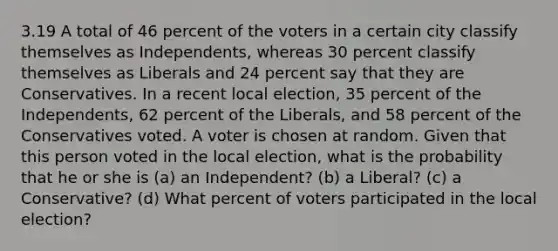 3.19 A total of 46 percent of the voters in a certain city classify themselves as Independents, whereas 30 percent classify themselves as Liberals and 24 percent say that they are Conservatives. In a recent local election, 35 percent of the Independents, 62 percent of the Liberals, and 58 percent of the Conservatives voted. A voter is chosen at random. Given that this person voted in the local election, what is the probability that he or she is (a) an Independent? (b) a Liberal? (c) a Conservative? (d) What percent of voters participated in the local election?