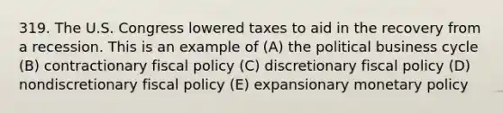 319. The U.S. Congress lowered taxes to aid in the recovery from a recession. This is an example of (A) the political business cycle (B) contractionary fiscal policy (C) discretionary fiscal policy (D) nondiscretionary fiscal policy (E) expansionary monetary policy