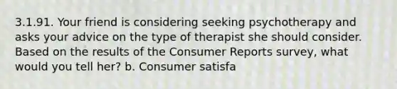 3.1.91. Your friend is considering seeking psychotherapy and asks your advice on the type of therapist she should consider. Based on the results of the Consumer Reports survey, what would you tell her? b. Consumer satisfa