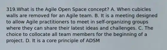 319.What is the Agile Open Space concept? A. When cubicles walls are removed for an Agile team. B. It is a meeting designed to allow Agile practitioners to meet in self-organizing groups where they can share their latest ideas and challenges. C. The choice to collocate all team members for the beginning of a project. D. It is a core principle of ADSM