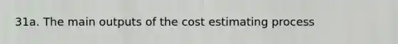 31a. The main outputs of the cost estimating process