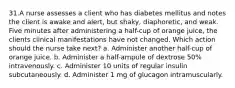 31.A nurse assesses a client who has diabetes mellitus and notes the client is awake and alert, but shaky, diaphoretic, and weak. Five minutes after administering a half-cup of orange juice, the clients clinical manifestations have not changed. Which action should the nurse take next? a. Administer another half-cup of orange juice. b. Administer a half-ampule of dextrose 50% intravenously. c. Administer 10 units of regular insulin subcutaneously. d. Administer 1 mg of glucagon intramuscularly.