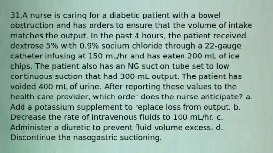 31.A nurse is caring for a diabetic patient with a bowel obstruction and has orders to ensure that the volume of intake matches the output. In the past 4 hours, the patient received dextrose 5% with 0.9% sodium chloride through a 22-gauge catheter infusing at 150 mL/hr and has eaten 200 mL of ice chips. The patient also has an NG suction tube set to low continuous suction that had 300-mL output. The patient has voided 400 mL of urine. After reporting these values to the health care provider, which order does the nurse anticipate? a. Add a potassium supplement to replace loss from output. b. Decrease the rate of intravenous fluids to 100 mL/hr. c. Administer a diuretic to prevent fluid volume excess. d. Discontinue the nasogastric suctioning.