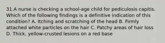 31.A nurse is checking a school-age child for pediculosis capitis. Which of the following findings is a definitive indication of this condition? A. Itching and scratching of the head B. Firmly attached white particles on the hair C. Patchy areas of hair loss D. Thick, yellow-crusted lesions on a red base