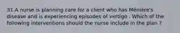 31.A nurse is planning care for a client who has Ménière's disease and is experiencing episodes of vertigo . Which of the following interventions should the nurse include in the plan ?