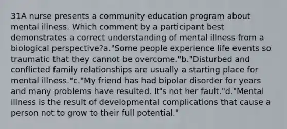 31A nurse presents a community education program about mental illness. Which comment by a participant best demonstrates a correct understanding of mental illness from a biological perspective?a."Some people experience life events so traumatic that they cannot be overcome."b."Disturbed and conflicted family relationships are usually a starting place for mental illness."c."My friend has had bipolar disorder for years and many problems have resulted. It's not her fault."d."Mental illness is the result of developmental complications that cause a person not to grow to their full potential."