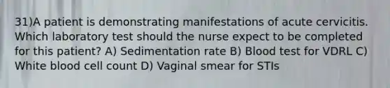 31)A patient is demonstrating manifestations of acute cervicitis. Which laboratory test should the nurse expect to be completed for this patient? A) Sedimentation rate B) Blood test for VDRL C) White blood cell count D) Vaginal smear for STIs