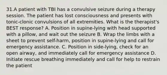 31.A patient with TBI has a convulsive seizure during a therapy session. The patient has lost consciousness and presents with tonic-clonic convulsions of all extremities. What is the therapist's BEST response? A. Position in supine-lying with head supported with a pillow, and wait out the seizure B. Wrap the limbs with a sheet to prevent self-harm, position in supine-lying and call for emergency assistance. C. Position in side-lying, check for an open airway, and immediately call for emergency assistance D. Initiate rescue breathing immediately and call for help to restrain the patient