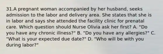 31.A pregnant woman accompanied by her husband, seeks admission to the labor and delivery area. She states that she is in labor and says she attended the facility clinic for prenatal care. Which question should Nurse Olivia ask her first? A. "Do you have any chronic illness?" B. "Do you have any allergies?" C. "What is your expected due date?" D. "Who will be with you during labor?"