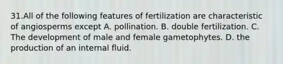 31.All of the following features of fertilization are characteristic of angiosperms except A. pollination. B. double fertilization. C. The development of male and female gametophytes. D. the production of an internal fluid.