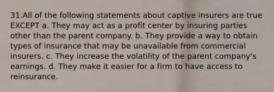 31.All of the following statements about captive insurers are true EXCEPT a. They may act as a profit center by insuring parties other than the parent company. b. They provide a way to obtain types of insurance that may be unavailable from commercial insurers. c. They increase the volatility of the parent company's earnings. d. They make it easier for a firm to have access to reinsurance.