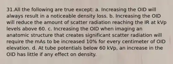 31.​All the following are true except: a. Increasing the OID will always result in a noticeable density loss. b. Increasing the OID will reduce the amount of scatter radiation reaching the IR at kVp levels above 60. c. Increasing the OID when imaging an anatomic structure that creates significant scatter radiation will require the mAs to be increased 10% for every centimeter of OID elevation. d. At tube potentials below 60 kVp, an increase in the OID has little if any effect on density.