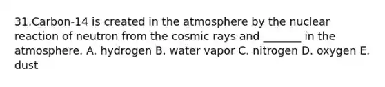 31.Carbon-14 is created in the atmosphere by the nuclear reaction of neutron from the cosmic rays and _______ in the atmosphere. A. hydrogen B. water vapor C. nitrogen D. oxygen E. dust