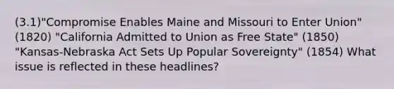 (3.1)"Compromise Enables Maine and Missouri to Enter Union" (1820) "California Admitted to Union as Free State" (1850) "Kansas-Nebraska Act Sets Up Popular Sovereignty" (1854) What issue is reflected in these headlines?