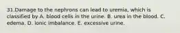 31.Damage to the nephrons can lead to uremia, which is classified by A. blood cells in the urine. B. urea in the blood. C. edema. D. ionic imbalance. E. excessive urine.