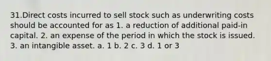 31.Direct costs incurred to sell stock such as underwriting costs should be accounted for as 1. a reduction of additional paid-in capital. 2. an expense of the period in which the stock is issued. 3. an intangible asset. a. 1 b. 2 c. 3 d. 1 or 3