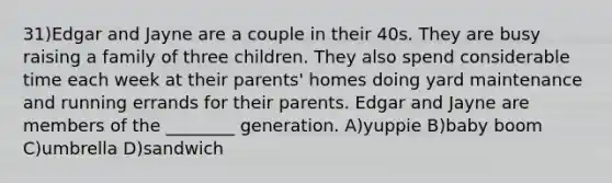 31)Edgar and Jayne are a couple in their 40s. They are busy raising a family of three children. They also spend considerable time each week at their parents' homes doing yard maintenance and running errands for their parents. Edgar and Jayne are members of the ________ generation. A)yuppie B)baby boom C)umbrella D)sandwich