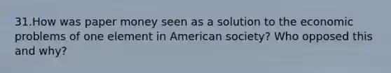 31.How was paper money seen as a solution to the economic problems of one element in American society? Who opposed this and why?