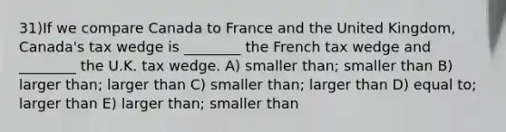 31)If we compare Canada to France and the United Kingdom, Canada's tax wedge is ________ the French tax wedge and ________ the U.K. tax wedge. A) smaller than; smaller than B) larger than; larger than C) smaller than; larger than D) equal to; larger than E) larger than; smaller than