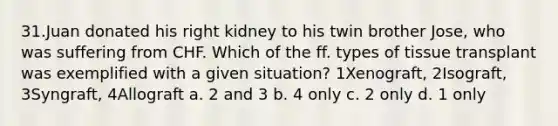 31.Juan donated his right kidney to his twin brother Jose, who was suffering from CHF. Which of the ff. types of tissue transplant was exemplified with a given situation? 1Xenograft, 2Isograft, 3Syngraft, 4Allograft a. 2 and 3 b. 4 only c. 2 only d. 1 only