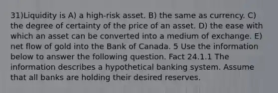 31)Liquidity is A) a high-risk asset. B) the same as currency. C) the degree of certainty of the price of an asset. D) the ease with which an asset can be converted into a medium of exchange. E) net flow of gold into the Bank of Canada. 5 Use the information below to answer the following question. Fact 24.1.1 The information describes a hypothetical banking system. Assume that all banks are holding their desired reserves.