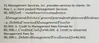 31.Management Services, Inc. provides services to clients. On May 1, a client prepaid Management Services 60,000 for 6-months services in advance. Management Services' general journal entry to record this transaction will include a: a. Debit to Unearned Management Fees for60,000. b. Credit to Management Fees Earned for 60,000. c. Credit to Cash for60,000. d. Credit to Unearned Management Fees for 60,000. e. Debit to Management Fees Earned for60,000.