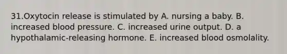 31.Oxytocin release is stimulated by A. nursing a baby. B. increased blood pressure. C. increased urine output. D. a hypothalamic-releasing hormone. E. increased blood osmolality.