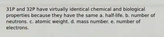 31P and 32P have virtually identical chemical and biological properties because they have the same a. half-life. b. number of neutrons. c. atomic weight. d. mass number. e. number of electrons.