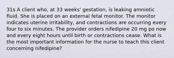 31s A client who, at 33 weeks' gestation, is leaking amniotic fluid. She is placed on an external fetal monitor. The monitor indicates uterine irritability, and contractions are occurring every four to six minutes. The provider orders nifedipine 20 mg po now and every eight hours until birth or contractions cease. What is the most important information for the nurse to teach this client concerning nifedipine?