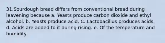 31.Sourdough bread differs from conventional bread during leavening because a. Yeasts produce carbon dioxide and ethyl alcohol. b. Yeasts produce acid. C. Lactobacillus produces acids. d. Acids are added to it during rising. e. Of the temperature and humidity.