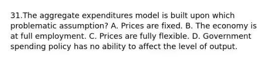 31.The aggregate expenditures model is built upon which problematic assumption? A. Prices are fixed. B. The economy is at full employment. C. Prices are fully flexible. D. Government spending policy has no ability to affect the level of output.