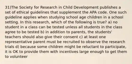 31)The Society for Research in Child Development publishes a set of ethical guidelines that supplement the APA code. One such guideline applies when studying school age children in a school setting. In this research, which of the following is true? a) no student in a class can be tested unless all students in the class agree to be tested b) in addition to parents, the students' teachers should also give their consent c) at least one representative parent must be recruited to observe the research trials d) because some children might be reluctant to participate, it is OK to provide them with incentives large enough to get them to volunteer