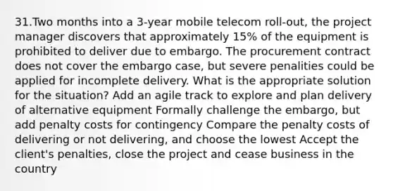 31.Two months into a 3-year mobile telecom roll-out, the project manager discovers that approximately 15% of the equipment is prohibited to deliver due to embargo. The procurement contract does not cover the embargo case, but severe penalities could be applied for incomplete delivery. What is the appropriate solution for the situation? Add an agile track to explore and plan delivery of alternative equipment Formally challenge the embargo, but add penalty costs for contingency Compare the penalty costs of delivering or not delivering, and choose the lowest Accept the client's penalties, close the project and cease business in the country