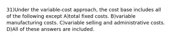 31)Under the variable-cost approach, the cost base includes all of the following except A)total fixed costs. B)variable manufacturing costs. C)variable selling and administrative costs. D)All of these answers are included.