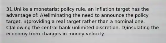 31.Unlike a monetarist policy rule, an inflation target has the advantage of: A)eliminating the need to announce the policy target. B)providing a real target rather than a nominal one. C)allowing the central bank unlimited discretion. D)insulating the economy from changes in money velocity.