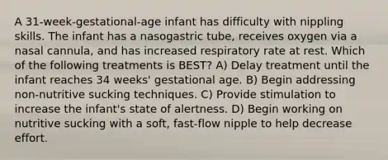 A 31-week-gestational-age infant has difficulty with nippling skills. The infant has a nasogastric tube, receives oxygen via a nasal cannula, and has increased respiratory rate at rest. Which of the following treatments is BEST? A) Delay treatment until the infant reaches 34 weeks' gestational age. B) Begin addressing non-nutritive sucking techniques. C) Provide stimulation to increase the infant's state of alertness. D) Begin working on nutritive sucking with a soft, fast-flow nipple to help decrease effort.