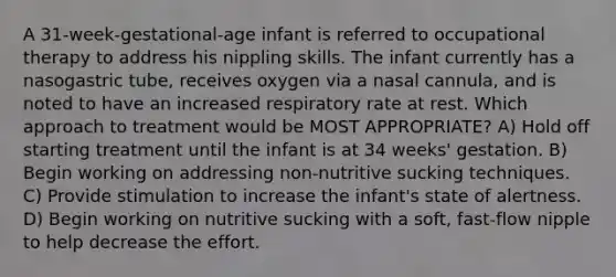 A 31-week-gestational-age infant is referred to occupational therapy to address his nippling skills. The infant currently has a nasogastric tube, receives oxygen via a nasal cannula, and is noted to have an increased respiratory rate at rest. Which approach to treatment would be MOST APPROPRIATE? A) Hold off starting treatment until the infant is at 34 weeks' gestation. B) Begin working on addressing non-nutritive sucking techniques. C) Provide stimulation to increase the infant's state of alertness. D) Begin working on nutritive sucking with a soft, fast-flow nipple to help decrease the effort.