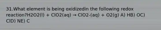 31.What element is being oxidizedin the following redox reaction?H2O2(l) + ClO2(aq) → ClO2-(aq) + O2(g) A) HB) OC) ClD) NE) C