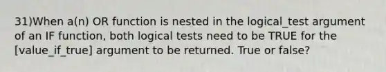 31)When a(n) OR function is nested in the logical_test argument of an IF function, both logical tests need to be TRUE for the [value_if_true] argument to be returned. True or false?