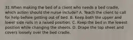 31.When making the bed of a client who needs a bed cradle, which action should the nurse include? A. Teach the client to call for help before getting out of bed. B. Keep both the upper and lower side rails in a raised position. C. Keep the bed in the lowest position while changing the sheets. D. Drape the top sheet and covers loosely over the bed cradle.