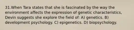 31.When Tara states that she is fascinated by the way the environment affects the expression of genetic characteristics, Devin suggests she explore the field of: A) genetics. B) development psychology. C) epigenetics. D) biopsychology.