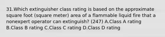 31.Which extinguisher class rating is based on the approximate square foot (square meter) area of a flammable liquid fire that a nonexpert operator can extinguish? (247) A.Class A rating B.Class B rating C.Class C rating D.Class D rating