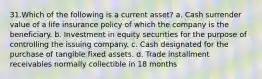 31.Which of the following is a current asset? a. Cash surrender value of a life insurance policy of which the company is the beneficiary. b. Investment in equity securities for the purpose of controlling the issuing company. c. Cash designated for the purchase of tangible fixed assets. d. Trade installment receivables normally collectible in 18 months