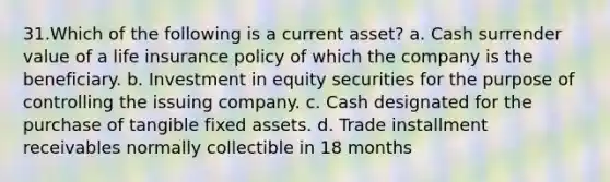 31.Which of the following is a current asset? a. Cash surrender value of a life insurance policy of which the company is the beneficiary. b. Investment in equity securities for the purpose of controlling the issuing company. c. Cash designated for the purchase of tangible fixed assets. d. Trade installment receivables normally collectible in 18 months