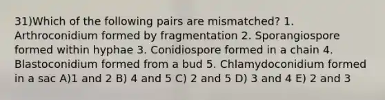 31)Which of the following pairs are mismatched? 1. Arthroconidium formed by fragmentation 2. Sporangiospore formed within hyphae 3. Conidiospore formed in a chain 4. Blastoconidium formed from a bud 5. Chlamydoconidium formed in a sac A)1 and 2 B) 4 and 5 C) 2 and 5 D) 3 and 4 E) 2 and 3