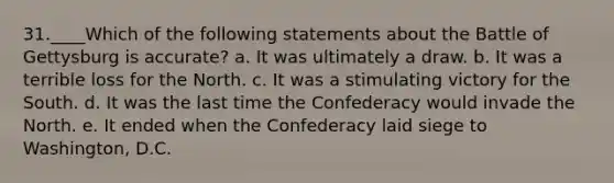 31.____Which of the following statements about the Battle of Gettysburg is accurate? a. It was ultimately a draw. b. It was a terrible loss for the North. c. It was a stimulating victory for the South. d. It was the last time the Confederacy would invade the North. e. It ended when the Confederacy laid siege to Washington, D.C.