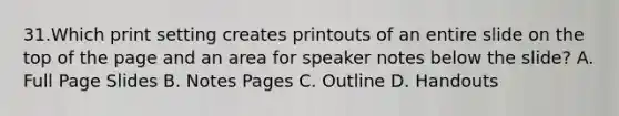 31.Which print setting creates printouts of an entire slide on the top of the page and an area for speaker notes below the slide? A. Full Page Slides B. Notes Pages C. Outline D. Handouts