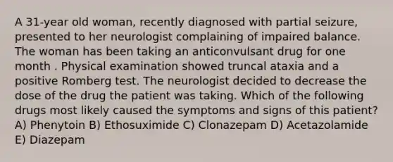 A 31-year old woman, recently diagnosed with partial seizure, presented to her neurologist complaining of impaired balance. The woman has been taking an anticonvulsant drug for one month . Physical examination showed truncal ataxia and a positive Romberg test. The neurologist decided to decrease the dose of the drug the patient was taking. Which of the following drugs most likely caused the symptoms and signs of this patient? A) Phenytoin B) Ethosuximide C) Clonazepam D) Acetazolamide E) Diazepam