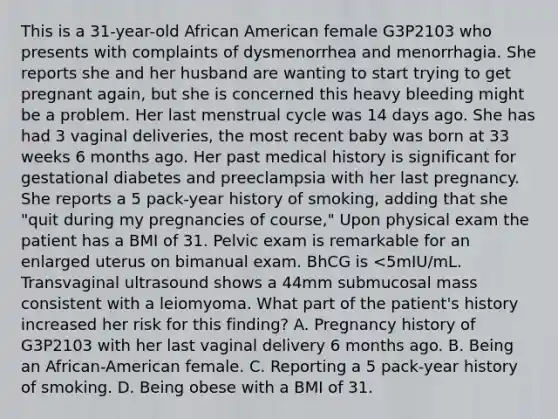 This is a 31-year-old African American female G3P2103 who presents with complaints of dysmenorrhea and menorrhagia. She reports she and her husband are wanting to start trying to get pregnant again, but she is concerned this heavy bleeding might be a problem. Her last menstrual cycle was 14 days ago. She has had 3 vaginal deliveries, the most recent baby was born at 33 weeks 6 months ago. Her past medical history is significant for gestational diabetes and preeclampsia with her last pregnancy. She reports a 5 pack-year history of smoking, adding that she "quit during my pregnancies of course," Upon physical exam the patient has a BMI of 31. Pelvic exam is remarkable for an enlarged uterus on bimanual exam. BhCG is <5mIU/mL. Transvaginal ultrasound shows a 44mm submucosal mass consistent with a leiomyoma. What part of the patient's history increased her risk for this finding? A. Pregnancy history of G3P2103 with her last vaginal delivery 6 months ago. B. Being an African-American female. C. Reporting a 5 pack-year history of smoking. D. Being obese with a BMI of 31.