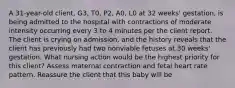 A 31-year-old client, G3, T0, P2, A0, L0 at 32 weeks' gestation, is being admitted to the hospital with contractions of moderate intensity occurring every 3 to 4 minutes per the client report. The client is crying on admission, and the history reveals that the client has previously had two nonviable fetuses at 30 weeks' gestation. What nursing action would be the highest priority for this client? Assess maternal contraction and fetal heart rate pattern. Reassure the client that this baby will be